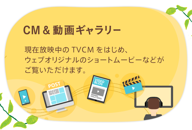 CM&動画ギャラリー 現在放映中のTVCMをはじめ、アドギャラリーや、 ウェブオリジナルのショートムービーなどがご覧いただけます。