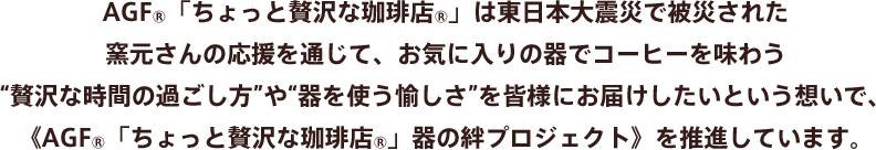 AGF®「ちょっと贅沢な珈琲店®」は東日本大震災で被災された窯元さんの応援を通じて、お気に入りの器でコーヒーを味わう“贅沢な時間の過ごし方”や“器を使う愉しさ”を皆様にお届けしたいという想いで、《AGF®「ちょっと贅沢な珈琲店®」器の絆プロジェクト》を推進しています。